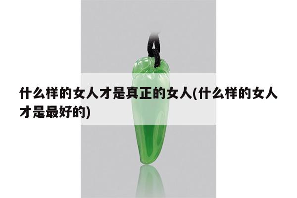 什么样的女人才是真正的女人(什么样的女人才是最好的)
