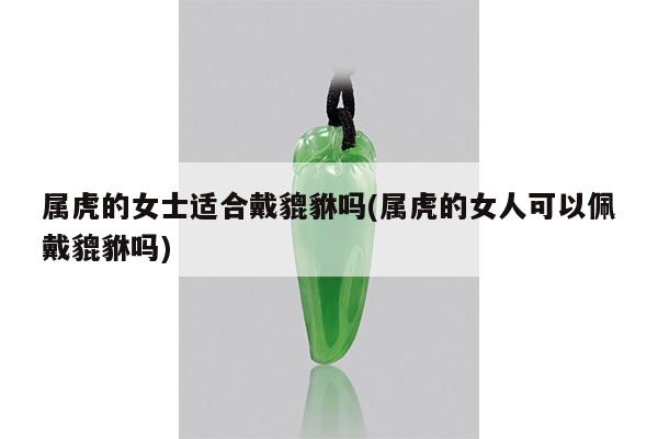 属虎的女士适合戴貔貅吗(属虎的女人可以佩戴貔貅吗)