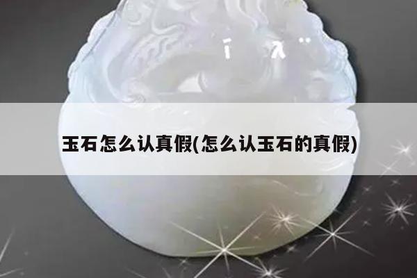 玉石怎么认真假(怎么认玉石的真假)