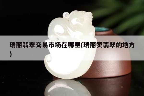 瑞丽翡翠交易市场在哪里(瑞丽卖翡翠的地方)