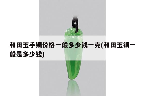 和田玉手镯价格一般多少钱一克(和田玉镯一般是多少钱)