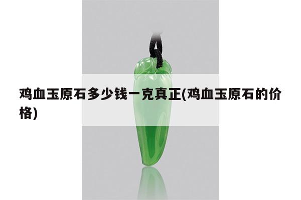 鸡血玉原石多少钱一克真正(鸡血玉原石的价格)