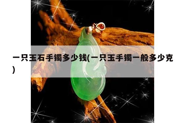 一只玉石手镯多少钱(一只玉手镯一般多少克)