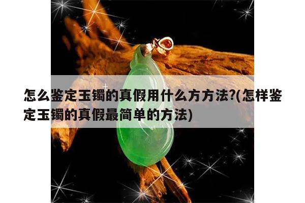 怎么鉴定玉镯的真假用什么方方法?(怎样鉴定玉镯的真假最简单的方法)
