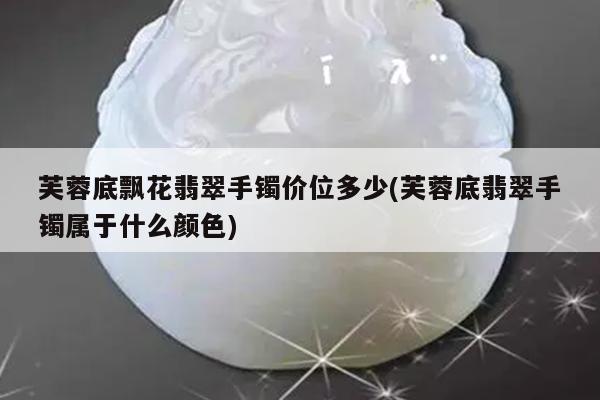 芙蓉底飘花翡翠手镯价位多少(芙蓉底翡翠手镯属于什么颜色)
