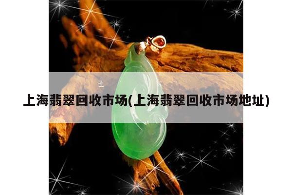 上海翡翠回收市场(上海翡翠回收市场地址)