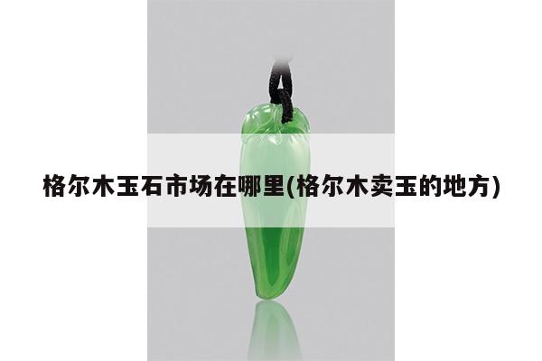 格尔木玉石市场在哪里(格尔木卖玉的地方)
