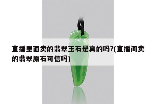 直播里面卖的翡翠玉石是真的吗?(直播间卖的翡翠原石可信吗)