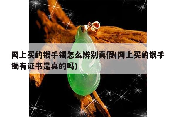 网上买的银手镯怎么辨别真假(网上买的银手镯有证书是真的吗)