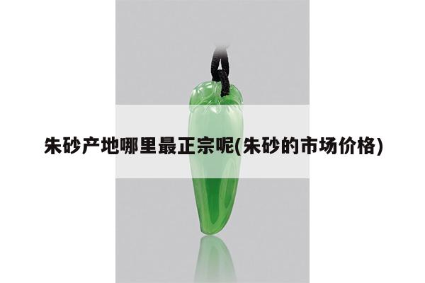 朱砂产地哪里最正宗呢(朱砂的市场价格)