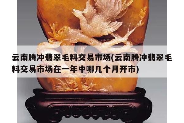 云南腾冲翡翠毛料交易市场(云南腾冲翡翠毛料交易市场在一年中哪几个月开市)