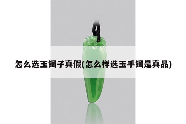 怎么选玉镯子真假(怎么样选玉手镯是真品)