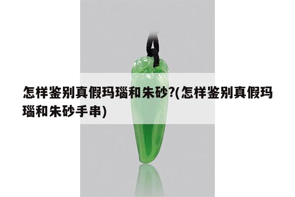 怎样鉴别真假玛瑙和朱砂?(怎样鉴别真假玛瑙和朱砂手串)