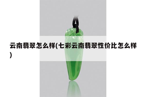 云南翡翠怎么样(七彩云南翡翠性价比怎么样)