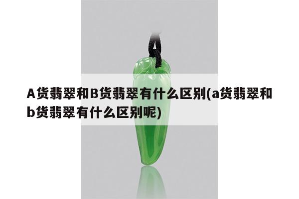A货翡翠和B货翡翠有什么区别(a货翡翠和b货翡翠有什么区别呢)