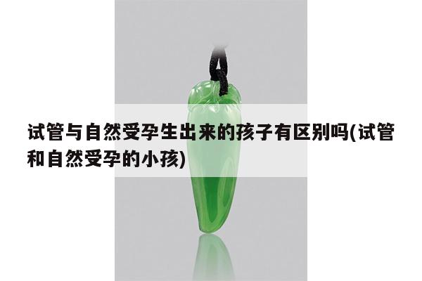 试管与自然受孕生出来的孩子有区别吗(试管和自然受孕的小孩)