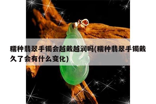 糯种翡翠手镯会越戴越润吗(糯种翡翠手镯戴久了会有什么变化)