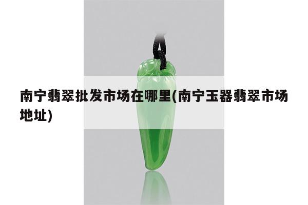 南宁翡翠批发市场在哪里(南宁玉器翡翠市场地址)