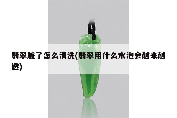 翡翠脏了怎么清洗(翡翠用什么水泡会越来越透)