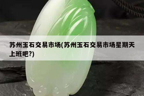 苏州玉石交易市场(苏州玉石交易市场星期天上班吧?)