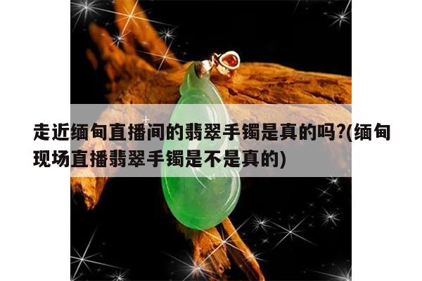 走近缅甸直播间的翡翠手镯是真的吗?(缅甸现场直播翡翠手镯是不是真的)