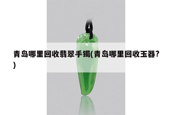 青岛哪里回收翡翠手镯(青岛哪里回收玉器?)