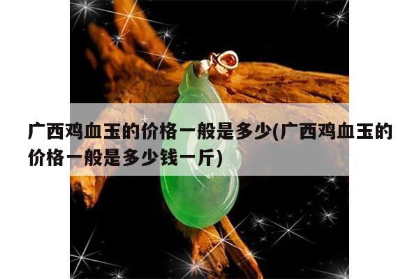 广西鸡血玉的价格一般是多少(广西鸡血玉的价格一般是多少钱一斤)