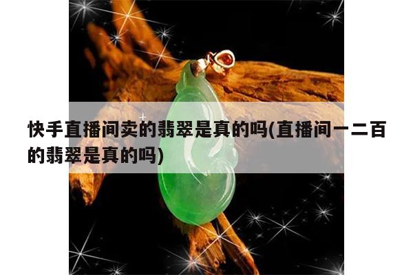 快手直播间卖的翡翠是真的吗(直播间一二百的翡翠是真的吗)