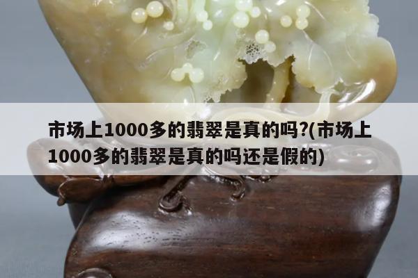市场上1000多的翡翠是真的吗?(市场上1000多的翡翠是真的吗还是假的)