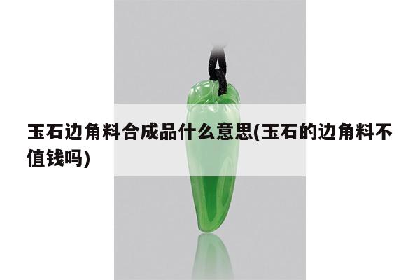 玉石边角料合成品什么意思(玉石的边角料不值钱吗)
