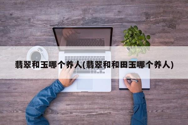 翡翠和玉哪个养人(翡翠和和田玉哪个养人)