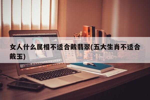 女人什么属相不适合戴翡翠(五大生肖不适合戴玉)