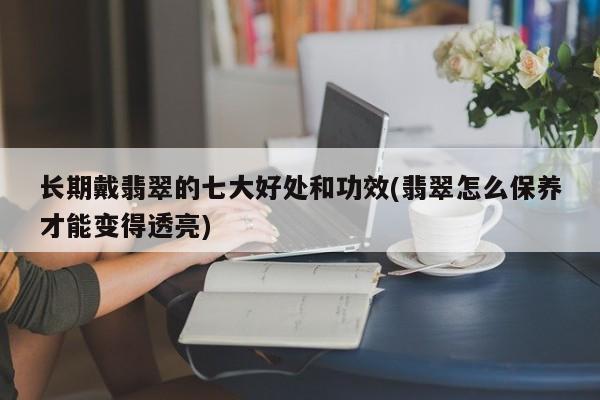 长期戴翡翠的七大好处和功效(翡翠怎么保养才能变得透亮)