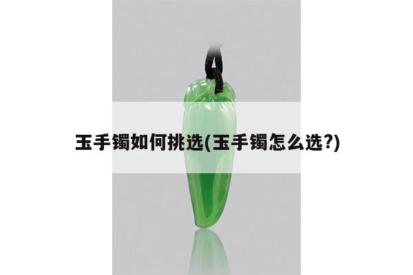 玉手镯如何挑选(玉手镯怎么选?)