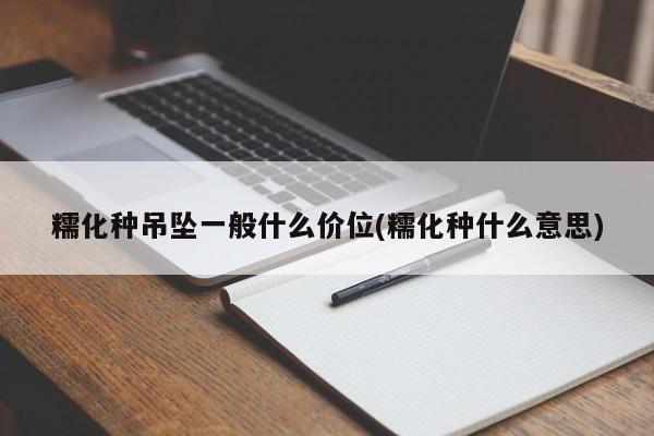 糯化种吊坠一般什么价位(糯化种什么意思)