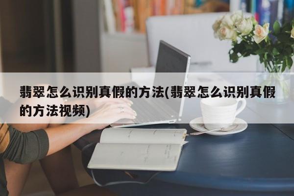 翡翠怎么识别真假的方法(翡翠怎么识别真假的方法视频)