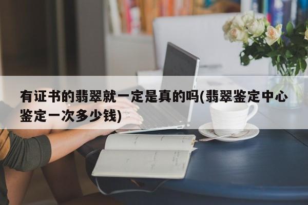 有证书的翡翠就一定是真的吗(翡翠鉴定中心鉴定一次多少钱)