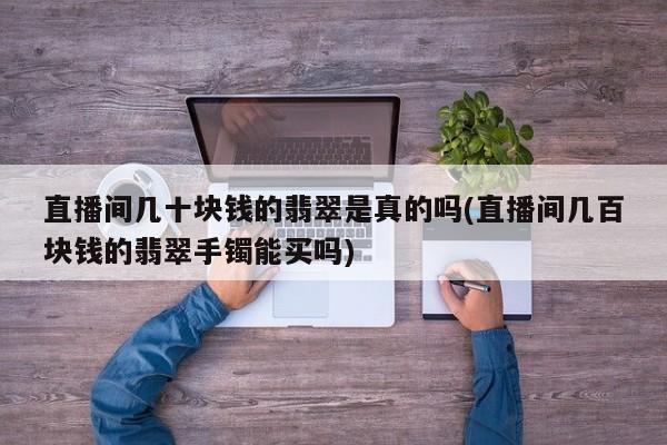 直播间几十块钱的翡翠是真的吗(直播间几百块钱的翡翠手镯能买吗)
