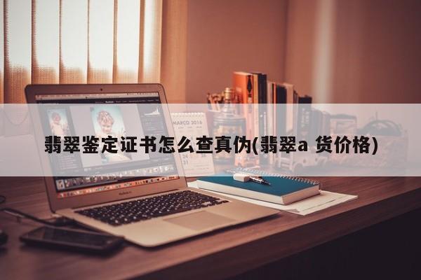 翡翠鉴定证书怎么查真伪(翡翠a 货价格)