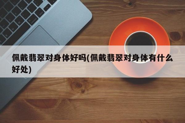 佩戴翡翠对身体好吗(佩戴翡翠对身体有什么好处)
