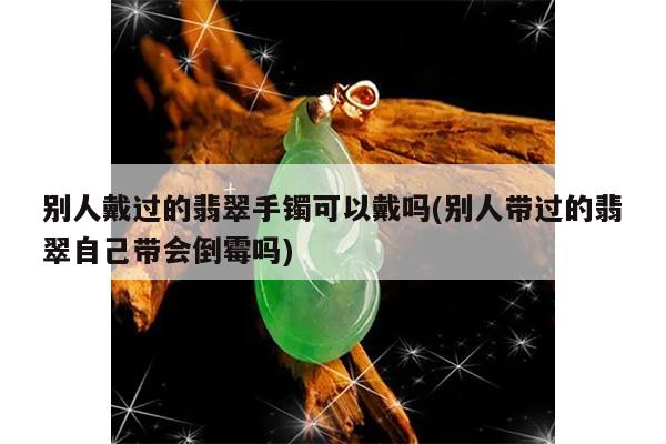 别人戴过的翡翠手镯可以戴吗(别人带过的翡翠自己带会倒霉吗)