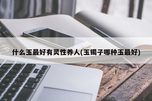 什么玉最好有灵性养人(玉镯子哪种玉最好)