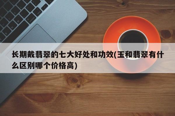 长期戴翡翠的七大好处和功效(玉和翡翠有什么区别哪个价格高)