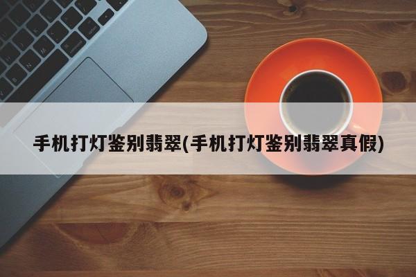 手机打灯鉴别翡翠(手机打灯鉴别翡翠真假)