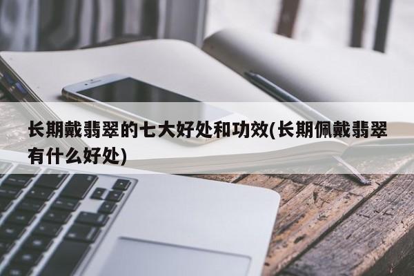 长期戴翡翠的七大好处和功效(长期佩戴翡翠有什么好处)