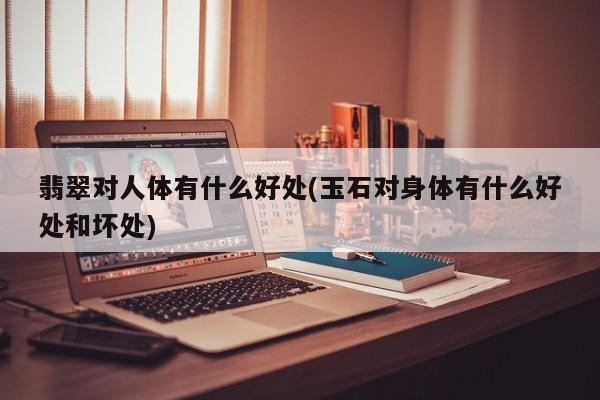 翡翠对人体有什么好处(玉石对身体有什么好处和坏处)