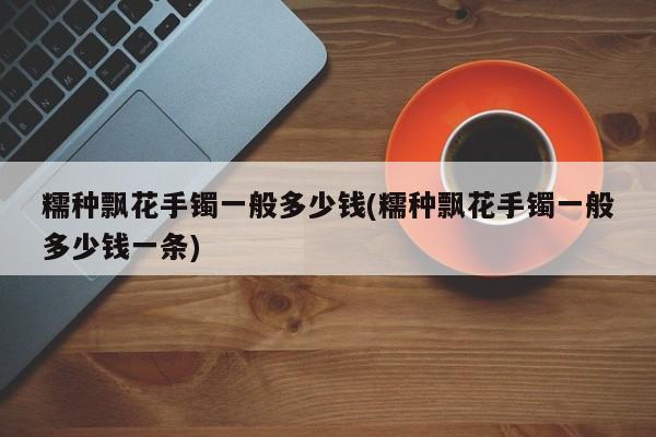 糯种飘花手镯一般多少钱(糯种飘花手镯一般多少钱一条)