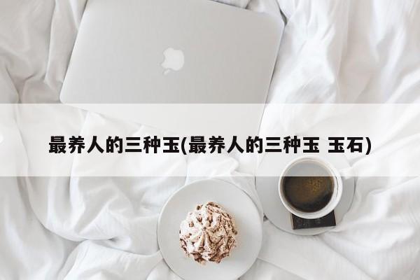 最养人的三种玉(最养人的三种玉 玉石)