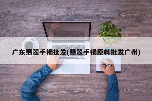 广东翡翠手镯批发(翡翠手镯原料批发广州)