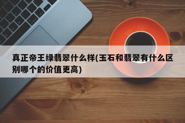 真正帝王绿翡翠什么样(玉石和翡翠有什么区别哪个的价值更高)